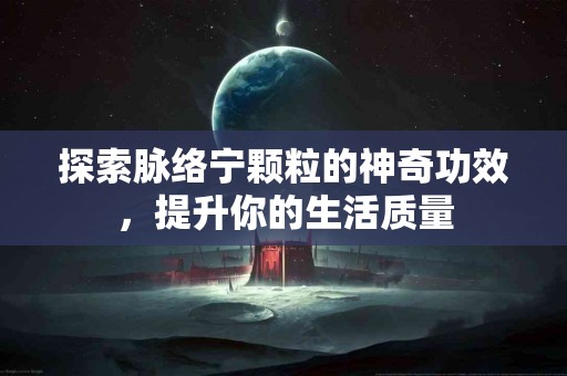 探索脉络宁颗粒的神奇功效，提升你的生活质量