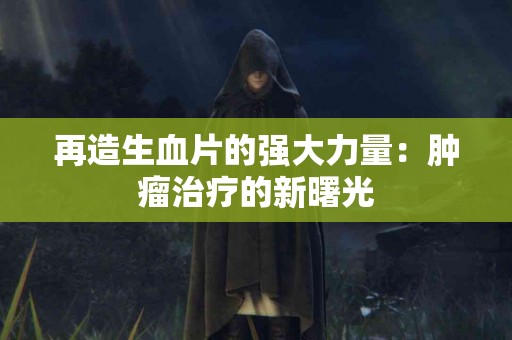 再造生血片的强大力量：肿瘤治疗的新曙光