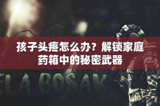 孩子头疼怎么办？解锁家庭药箱中的秘密武器