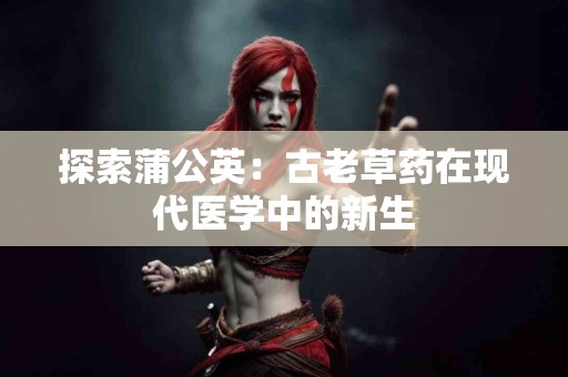 探索蒲公英：古老草药在现代医学中的新生