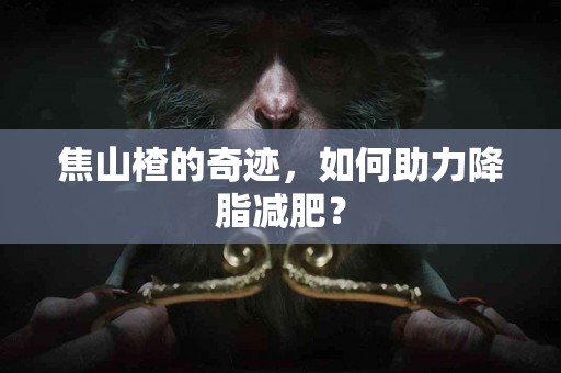 焦山楂的奇迹，如何助力降脂减肥？