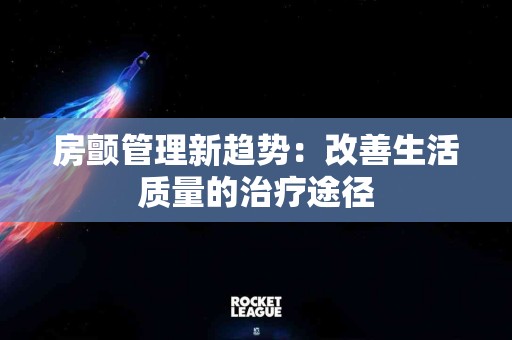 房颤管理新趋势：改善生活质量的治疗途径