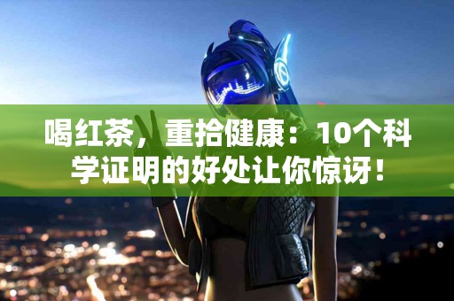 喝红茶，重拾健康：10个科学证明的好处让你惊讶！