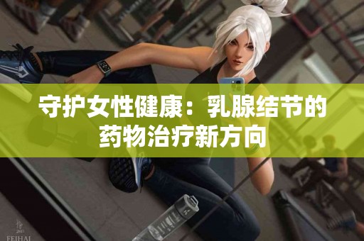 守护女性健康：乳腺结节的药物治疗新方向