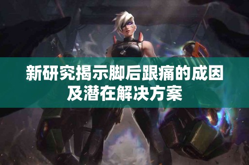 新研究揭示脚后跟痛的成因及潜在解决方案