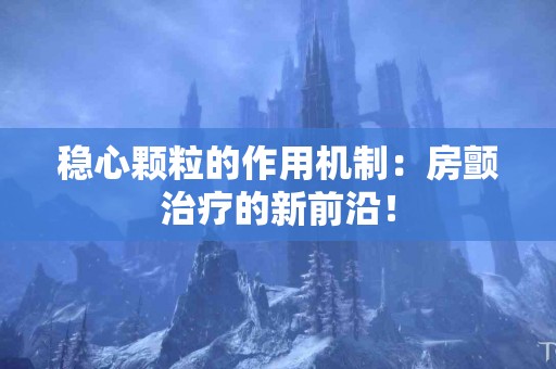 稳心颗粒的作用机制：房颤治疗的新前沿！