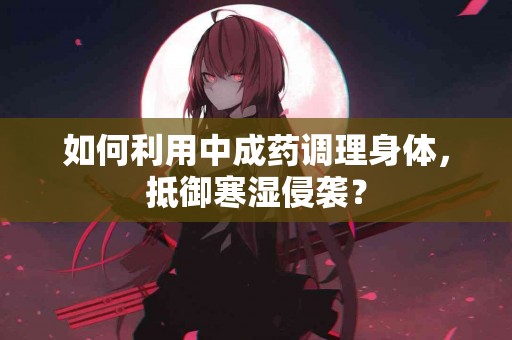 如何利用中成药调理身体，抵御寒湿侵袭？