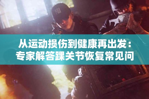 从运动损伤到健康再出发：专家解答踝关节恢复常见问题