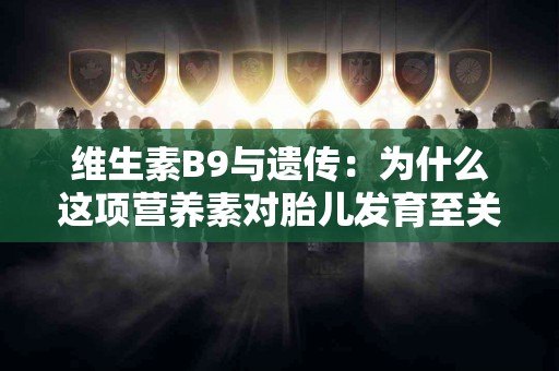 维生素B9与遗传：为什么这项营养素对胎儿发育至关重要？