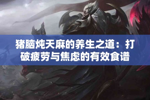 猪脑炖天麻的养生之道：打破疲劳与焦虑的有效食谱