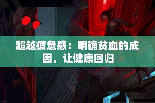 超越疲惫感：明确贫血的成因，让健康回归