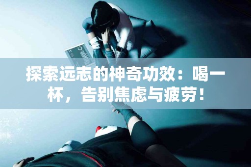 探索远志的神奇功效：喝一杯，告别焦虑与疲劳！