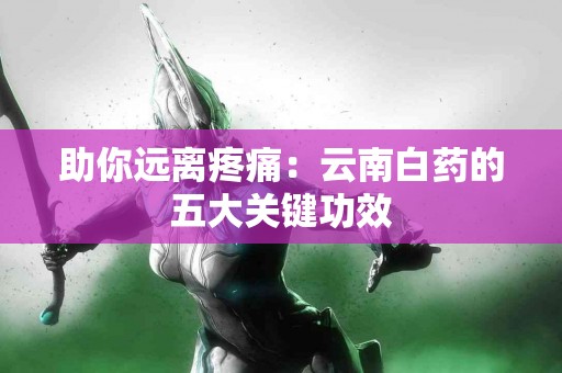 助你远离疼痛：云南白药的五大关键功效