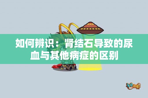 如何辨识：肾结石导致的尿血与其他病症的区别