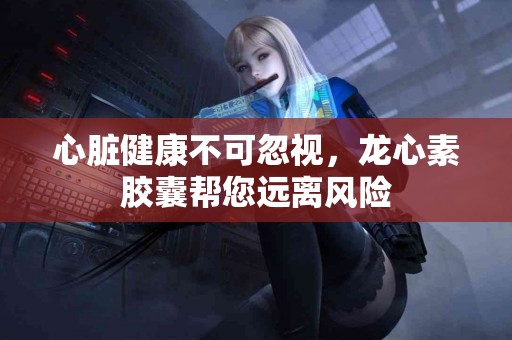 心脏健康不可忽视，龙心素胶囊帮您远离风险