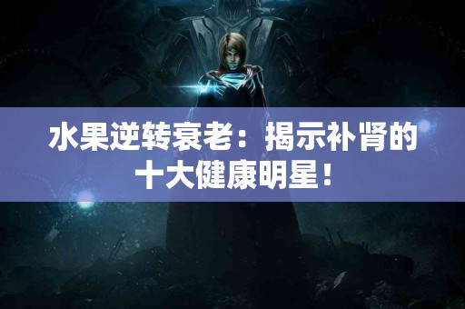 水果逆转衰老：揭示补肾的十大健康明星！