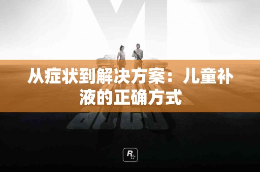 从症状到解决方案：儿童补液的正确方式