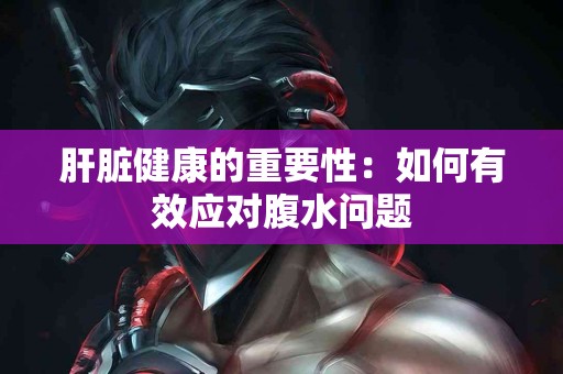 肝脏健康的重要性：如何有效应对腹水问题