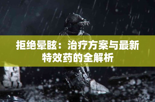 拒绝晕眩：治疗方案与最新特效药的全解析