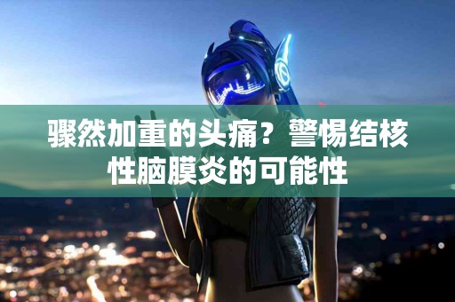 骤然加重的头痛？警惕结核性脑膜炎的可能性