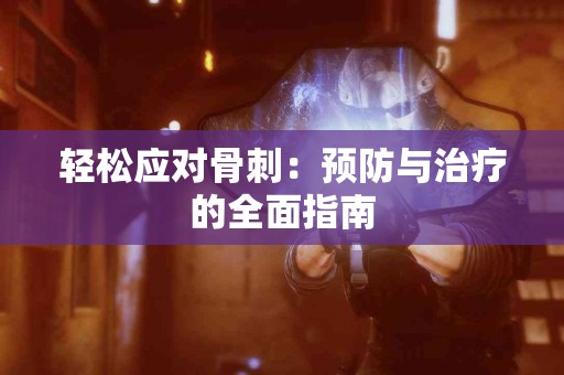 轻松应对骨刺：预防与治疗的全面指南