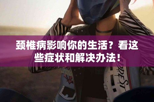 颈椎病影响你的生活？看这些症状和解决办法！