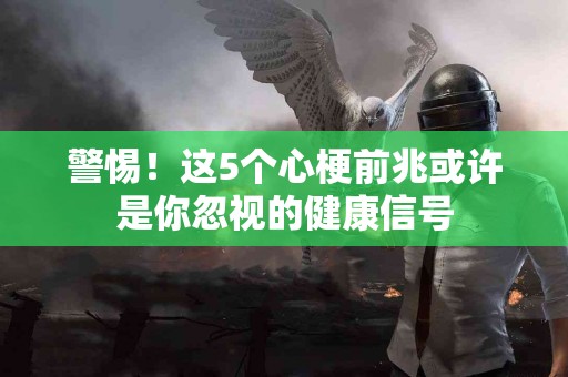 警惕！这5个心梗前兆或许是你忽视的健康信号