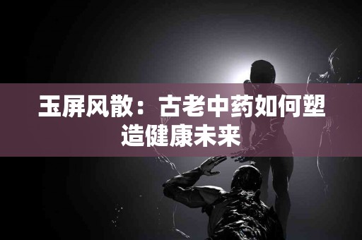 玉屏风散：古老中药如何塑造健康未来