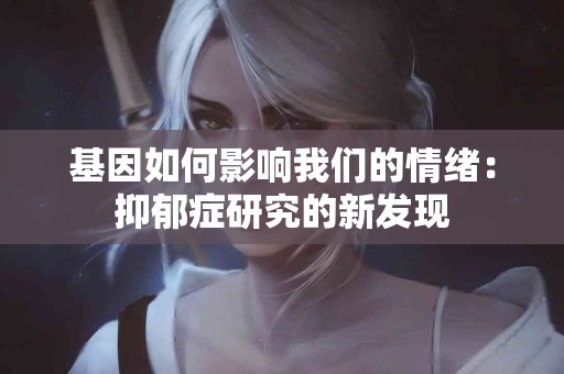 基因如何影响我们的情绪：抑郁症研究的新发现