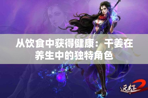 从饮食中获得健康：干姜在养生中的独特角色