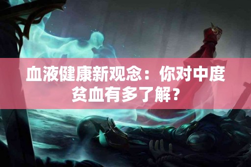 血液健康新观念：你对中度贫血有多了解？