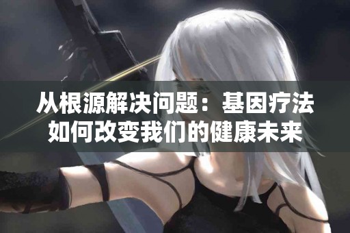 从根源解决问题：基因疗法如何改变我们的健康未来
