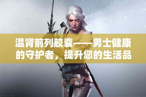 温肾前列胶囊——男士健康的守护者，提升您的生活品质