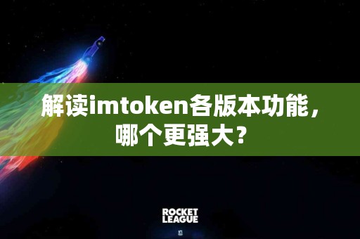 解读imtoken各版本功能，哪个更强大？