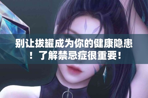 别让拔罐成为你的健康隐患！了解禁忌症很重要！