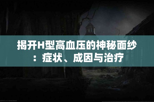 揭开H型高血压的神秘面纱：症状、成因与治疗