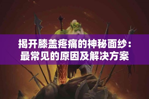 揭开膝盖疼痛的神秘面纱：最常见的原因及解决方案