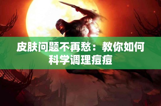 皮肤问题不再愁：教你如何科学调理痘痘