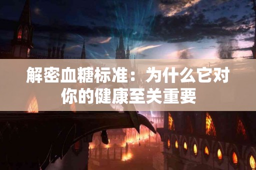 解密血糖标准：为什么它对你的健康至关重要