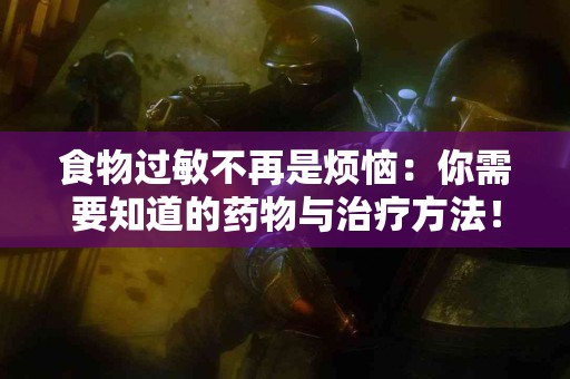 食物过敏不再是烦恼：你需要知道的药物与治疗方法！