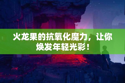火龙果的抗氧化魔力，让你焕发年轻光彩！