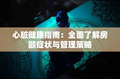 心脏健康指南：全面了解房颤症状与管理策略