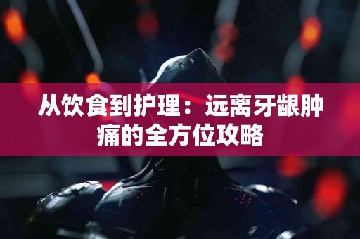 从饮食到护理：远离牙龈肿痛的全方位攻略