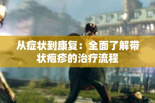 从症状到康复：全面了解带状疱疹的治疗流程