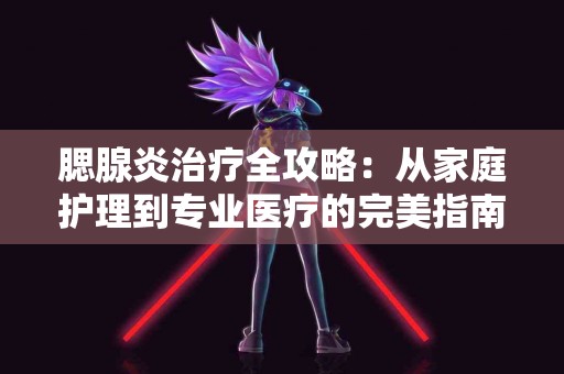 腮腺炎治疗全攻略：从家庭护理到专业医疗的完美指南