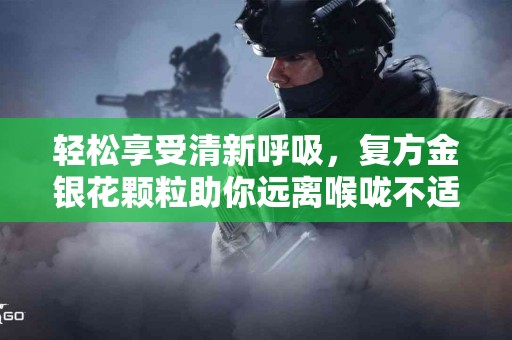 轻松享受清新呼吸，复方金银花颗粒助你远离喉咙不适