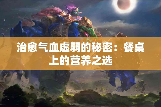 治愈气血虚弱的秘密：餐桌上的营养之选