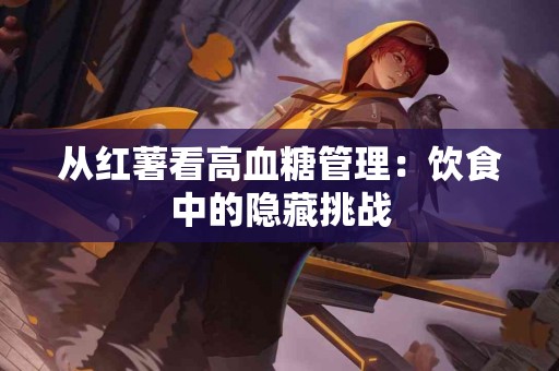 从红薯看高血糖管理：饮食中的隐藏挑战