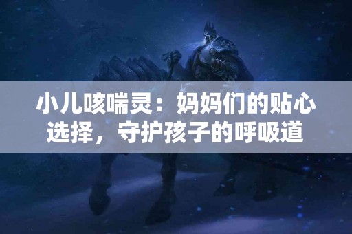 小儿咳喘灵：妈妈们的贴心选择，守护孩子的呼吸道