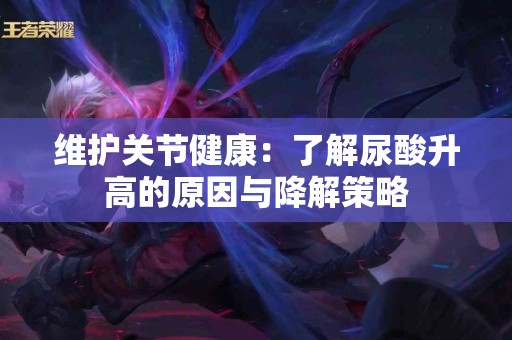 维护关节健康：了解尿酸升高的原因与降解策略